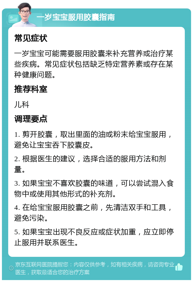 一岁宝宝服用胶囊指南 常见症状 一岁宝宝可能需要服用胶囊来补充营养或治疗某些疾病。常见症状包括缺乏特定营养素或存在某种健康问题。 推荐科室 儿科 调理要点 1. 剪开胶囊，取出里面的油或粉末给宝宝服用，避免让宝宝吞下胶囊皮。 2. 根据医生的建议，选择合适的服用方法和剂量。 3. 如果宝宝不喜欢胶囊的味道，可以尝试混入食物中或使用其他形式的补充剂。 4. 在给宝宝服用胶囊之前，先清洁双手和工具，避免污染。 5. 如果宝宝出现不良反应或症状加重，应立即停止服用并联系医生。