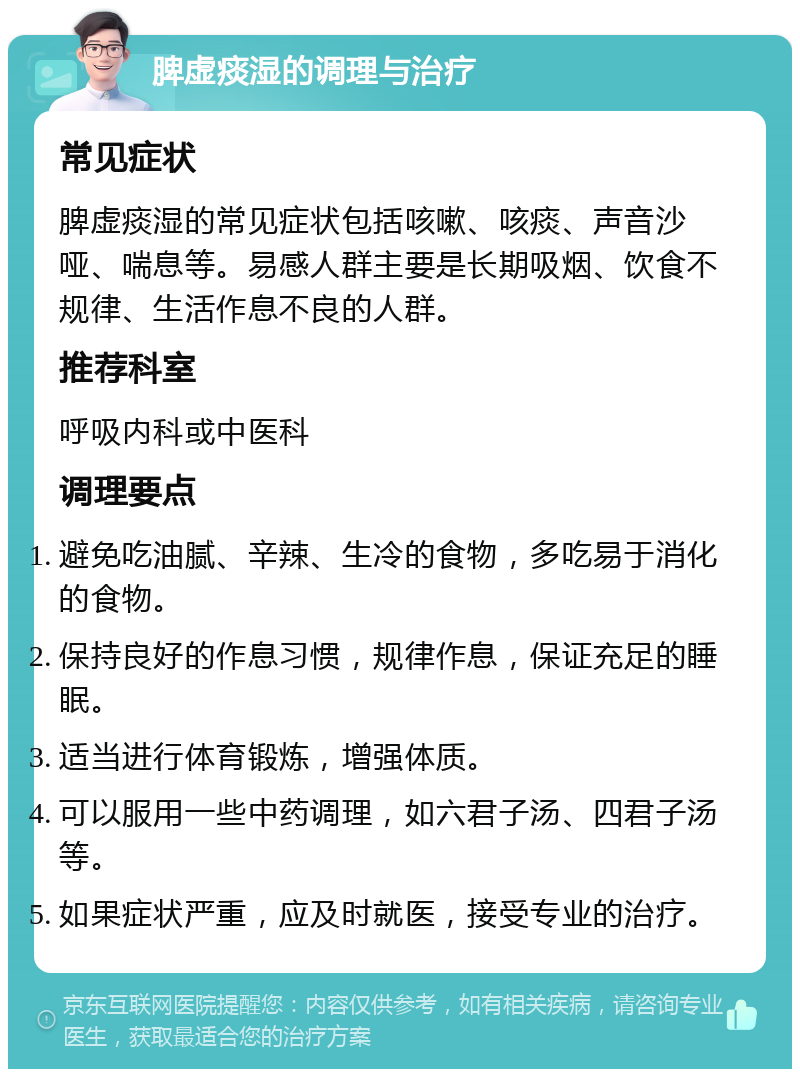 脾虚痰湿的调理与治疗 常见症状 脾虚痰湿的常见症状包括咳嗽、咳痰、声音沙哑、喘息等。易感人群主要是长期吸烟、饮食不规律、生活作息不良的人群。 推荐科室 呼吸内科或中医科 调理要点 避免吃油腻、辛辣、生冷的食物，多吃易于消化的食物。 保持良好的作息习惯，规律作息，保证充足的睡眠。 适当进行体育锻炼，增强体质。 可以服用一些中药调理，如六君子汤、四君子汤等。 如果症状严重，应及时就医，接受专业的治疗。