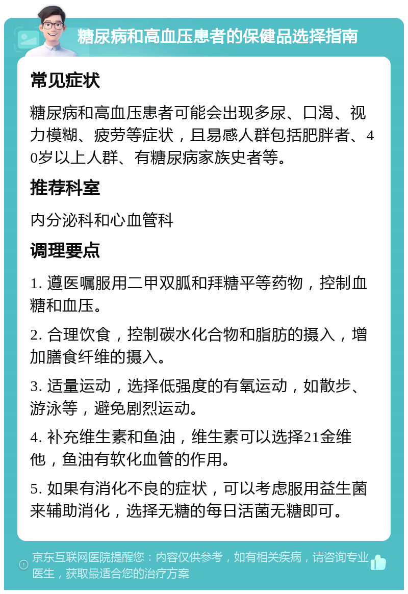 糖尿病和高血压患者的保健品选择指南 常见症状 糖尿病和高血压患者可能会出现多尿、口渴、视力模糊、疲劳等症状，且易感人群包括肥胖者、40岁以上人群、有糖尿病家族史者等。 推荐科室 内分泌科和心血管科 调理要点 1. 遵医嘱服用二甲双胍和拜糖平等药物，控制血糖和血压。 2. 合理饮食，控制碳水化合物和脂肪的摄入，增加膳食纤维的摄入。 3. 适量运动，选择低强度的有氧运动，如散步、游泳等，避免剧烈运动。 4. 补充维生素和鱼油，维生素可以选择21金维他，鱼油有软化血管的作用。 5. 如果有消化不良的症状，可以考虑服用益生菌来辅助消化，选择无糖的每日活菌无糖即可。