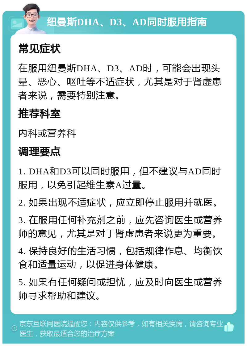 纽曼斯DHA、D3、AD同时服用指南 常见症状 在服用纽曼斯DHA、D3、AD时，可能会出现头晕、恶心、呕吐等不适症状，尤其是对于肾虚患者来说，需要特别注意。 推荐科室 内科或营养科 调理要点 1. DHA和D3可以同时服用，但不建议与AD同时服用，以免引起维生素A过量。 2. 如果出现不适症状，应立即停止服用并就医。 3. 在服用任何补充剂之前，应先咨询医生或营养师的意见，尤其是对于肾虚患者来说更为重要。 4. 保持良好的生活习惯，包括规律作息、均衡饮食和适量运动，以促进身体健康。 5. 如果有任何疑问或担忧，应及时向医生或营养师寻求帮助和建议。