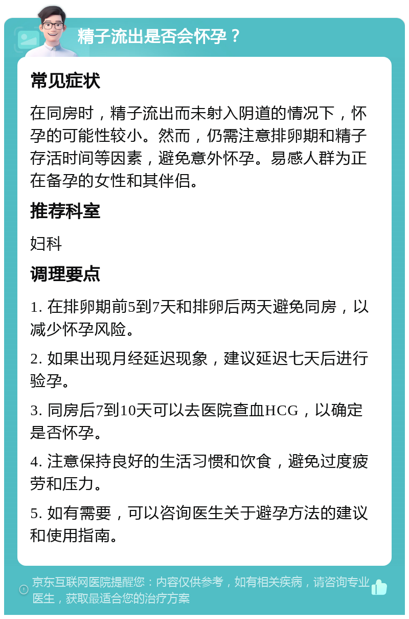 精子流出是否会怀孕？ 常见症状 在同房时，精子流出而未射入阴道的情况下，怀孕的可能性较小。然而，仍需注意排卵期和精子存活时间等因素，避免意外怀孕。易感人群为正在备孕的女性和其伴侣。 推荐科室 妇科 调理要点 1. 在排卵期前5到7天和排卵后两天避免同房，以减少怀孕风险。 2. 如果出现月经延迟现象，建议延迟七天后进行验孕。 3. 同房后7到10天可以去医院查血HCG，以确定是否怀孕。 4. 注意保持良好的生活习惯和饮食，避免过度疲劳和压力。 5. 如有需要，可以咨询医生关于避孕方法的建议和使用指南。