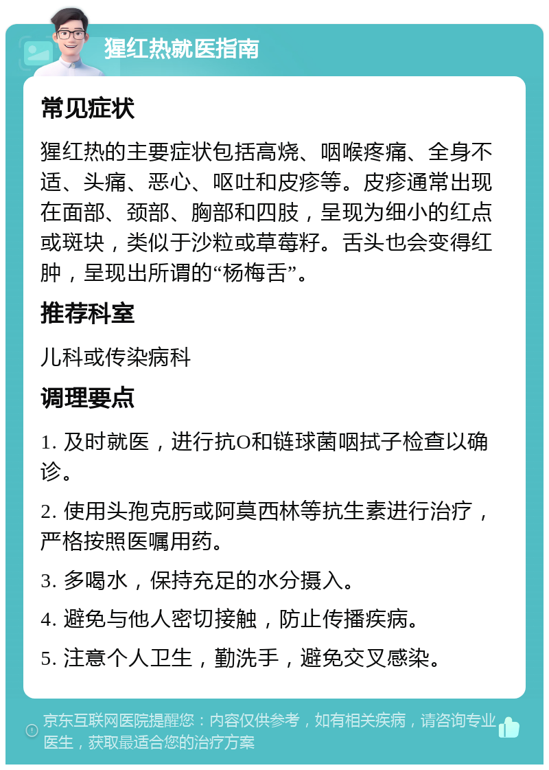 猩红热就医指南 常见症状 猩红热的主要症状包括高烧、咽喉疼痛、全身不适、头痛、恶心、呕吐和皮疹等。皮疹通常出现在面部、颈部、胸部和四肢，呈现为细小的红点或斑块，类似于沙粒或草莓籽。舌头也会变得红肿，呈现出所谓的“杨梅舌”。 推荐科室 儿科或传染病科 调理要点 1. 及时就医，进行抗O和链球菌咽拭子检查以确诊。 2. 使用头孢克肟或阿莫西林等抗生素进行治疗，严格按照医嘱用药。 3. 多喝水，保持充足的水分摄入。 4. 避免与他人密切接触，防止传播疾病。 5. 注意个人卫生，勤洗手，避免交叉感染。