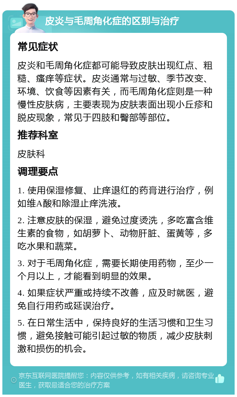 皮炎与毛周角化症的区别与治疗 常见症状 皮炎和毛周角化症都可能导致皮肤出现红点、粗糙、瘙痒等症状。皮炎通常与过敏、季节改变、环境、饮食等因素有关，而毛周角化症则是一种慢性皮肤病，主要表现为皮肤表面出现小丘疹和脱皮现象，常见于四肢和臀部等部位。 推荐科室 皮肤科 调理要点 1. 使用保湿修复、止痒退红的药膏进行治疗，例如维A酸和除湿止痒洗液。 2. 注意皮肤的保湿，避免过度烫洗，多吃富含维生素的食物，如胡萝卜、动物肝脏、蛋黄等，多吃水果和蔬菜。 3. 对于毛周角化症，需要长期使用药物，至少一个月以上，才能看到明显的效果。 4. 如果症状严重或持续不改善，应及时就医，避免自行用药或延误治疗。 5. 在日常生活中，保持良好的生活习惯和卫生习惯，避免接触可能引起过敏的物质，减少皮肤刺激和损伤的机会。