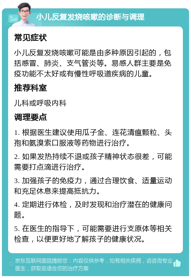 小儿反复发烧咳嗽的诊断与调理 常见症状 小儿反复发烧咳嗽可能是由多种原因引起的，包括感冒、肺炎、支气管炎等。易感人群主要是免疫功能不太好或有慢性呼吸道疾病的儿童。 推荐科室 儿科或呼吸内科 调理要点 1. 根据医生建议使用瓜子金、连花清瘟颗粒、头孢和氨溴索口服液等药物进行治疗。 2. 如果发热持续不退或孩子精神状态很差，可能需要打点滴进行治疗。 3. 加强孩子的免疫力，通过合理饮食、适量运动和充足休息来提高抵抗力。 4. 定期进行体检，及时发现和治疗潜在的健康问题。 5. 在医生的指导下，可能需要进行支原体等相关检查，以便更好地了解孩子的健康状况。