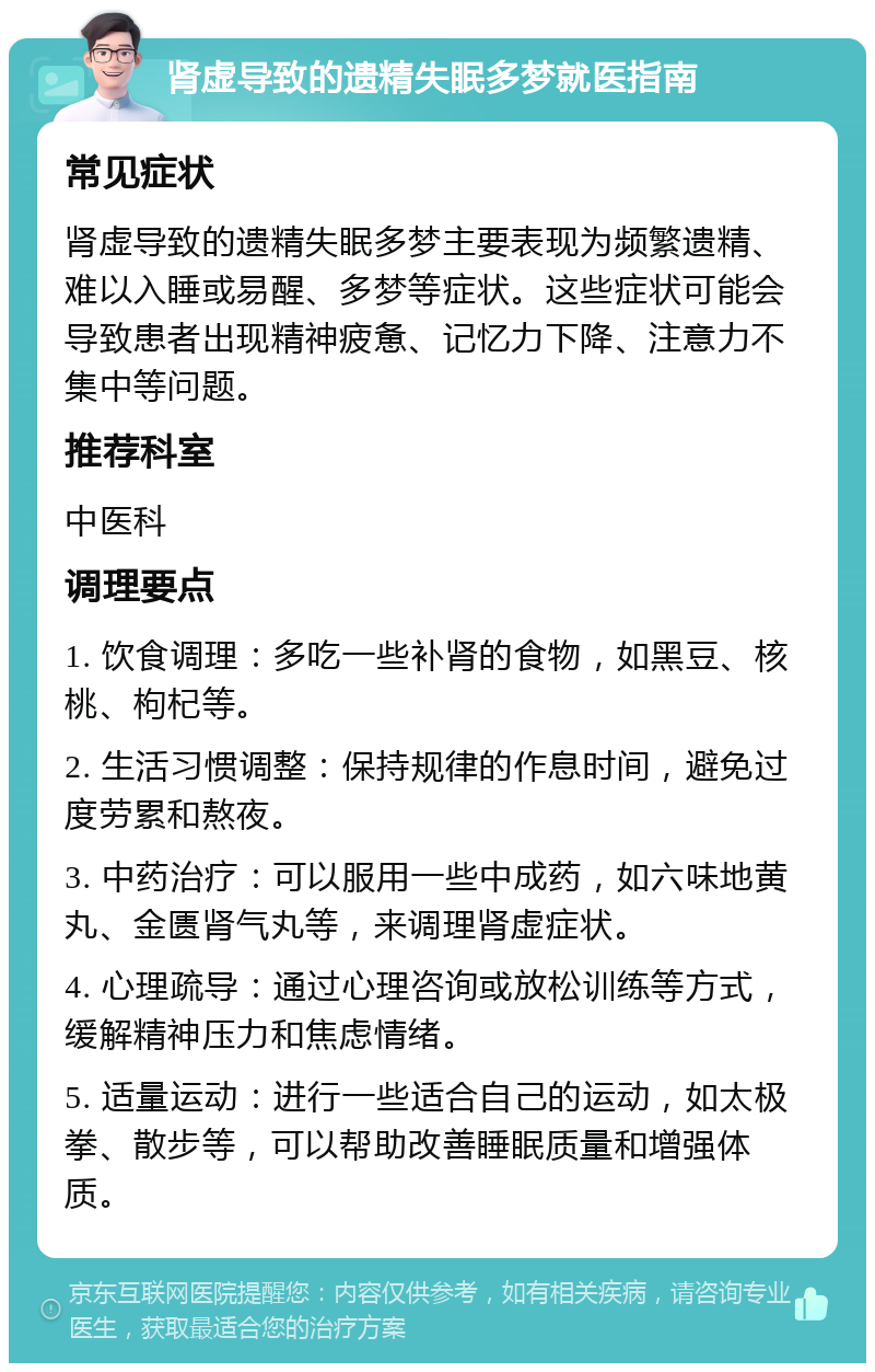 肾虚导致的遗精失眠多梦就医指南 常见症状 肾虚导致的遗精失眠多梦主要表现为频繁遗精、难以入睡或易醒、多梦等症状。这些症状可能会导致患者出现精神疲惫、记忆力下降、注意力不集中等问题。 推荐科室 中医科 调理要点 1. 饮食调理：多吃一些补肾的食物，如黑豆、核桃、枸杞等。 2. 生活习惯调整：保持规律的作息时间，避免过度劳累和熬夜。 3. 中药治疗：可以服用一些中成药，如六味地黄丸、金匮肾气丸等，来调理肾虚症状。 4. 心理疏导：通过心理咨询或放松训练等方式，缓解精神压力和焦虑情绪。 5. 适量运动：进行一些适合自己的运动，如太极拳、散步等，可以帮助改善睡眠质量和增强体质。