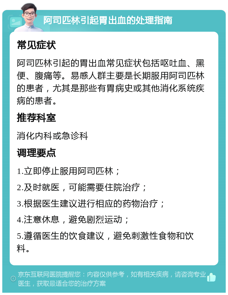 阿司匹林引起胃出血的处理指南 常见症状 阿司匹林引起的胃出血常见症状包括呕吐血、黑便、腹痛等。易感人群主要是长期服用阿司匹林的患者，尤其是那些有胃病史或其他消化系统疾病的患者。 推荐科室 消化内科或急诊科 调理要点 1.立即停止服用阿司匹林； 2.及时就医，可能需要住院治疗； 3.根据医生建议进行相应的药物治疗； 4.注意休息，避免剧烈运动； 5.遵循医生的饮食建议，避免刺激性食物和饮料。