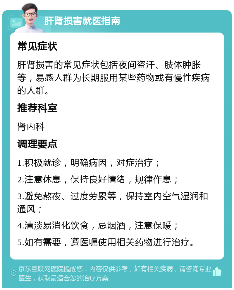 肝肾损害就医指南 常见症状 肝肾损害的常见症状包括夜间盗汗、肢体肿胀等，易感人群为长期服用某些药物或有慢性疾病的人群。 推荐科室 肾内科 调理要点 1.积极就诊，明确病因，对症治疗； 2.注意休息，保持良好情绪，规律作息； 3.避免熬夜、过度劳累等，保持室内空气湿润和通风； 4.清淡易消化饮食，忌烟酒，注意保暖； 5.如有需要，遵医嘱使用相关药物进行治疗。