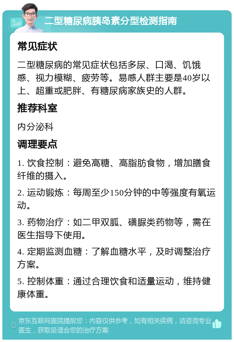 二型糖尿病胰岛素分型检测指南 常见症状 二型糖尿病的常见症状包括多尿、口渴、饥饿感、视力模糊、疲劳等。易感人群主要是40岁以上、超重或肥胖、有糖尿病家族史的人群。 推荐科室 内分泌科 调理要点 1. 饮食控制：避免高糖、高脂肪食物，增加膳食纤维的摄入。 2. 运动锻炼：每周至少150分钟的中等强度有氧运动。 3. 药物治疗：如二甲双胍、磺脲类药物等，需在医生指导下使用。 4. 定期监测血糖：了解血糖水平，及时调整治疗方案。 5. 控制体重：通过合理饮食和适量运动，维持健康体重。