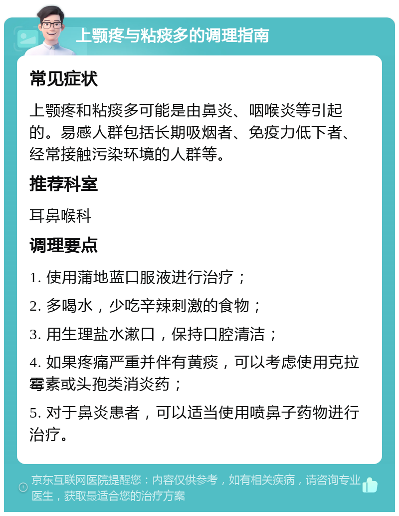 上颚疼与粘痰多的调理指南 常见症状 上颚疼和粘痰多可能是由鼻炎、咽喉炎等引起的。易感人群包括长期吸烟者、免疫力低下者、经常接触污染环境的人群等。 推荐科室 耳鼻喉科 调理要点 1. 使用蒲地蓝口服液进行治疗； 2. 多喝水，少吃辛辣刺激的食物； 3. 用生理盐水漱口，保持口腔清洁； 4. 如果疼痛严重并伴有黄痰，可以考虑使用克拉霉素或头孢类消炎药； 5. 对于鼻炎患者，可以适当使用喷鼻子药物进行治疗。