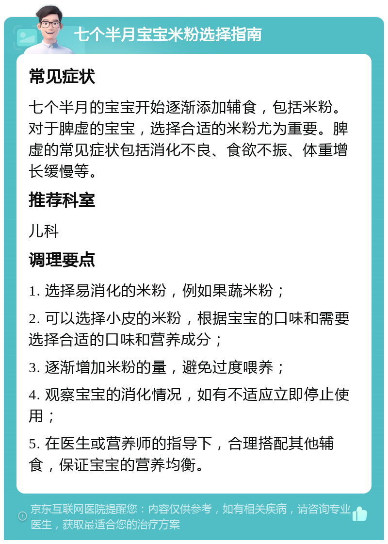 七个半月宝宝米粉选择指南 常见症状 七个半月的宝宝开始逐渐添加辅食，包括米粉。对于脾虚的宝宝，选择合适的米粉尤为重要。脾虚的常见症状包括消化不良、食欲不振、体重增长缓慢等。 推荐科室 儿科 调理要点 1. 选择易消化的米粉，例如果蔬米粉； 2. 可以选择小皮的米粉，根据宝宝的口味和需要选择合适的口味和营养成分； 3. 逐渐增加米粉的量，避免过度喂养； 4. 观察宝宝的消化情况，如有不适应立即停止使用； 5. 在医生或营养师的指导下，合理搭配其他辅食，保证宝宝的营养均衡。