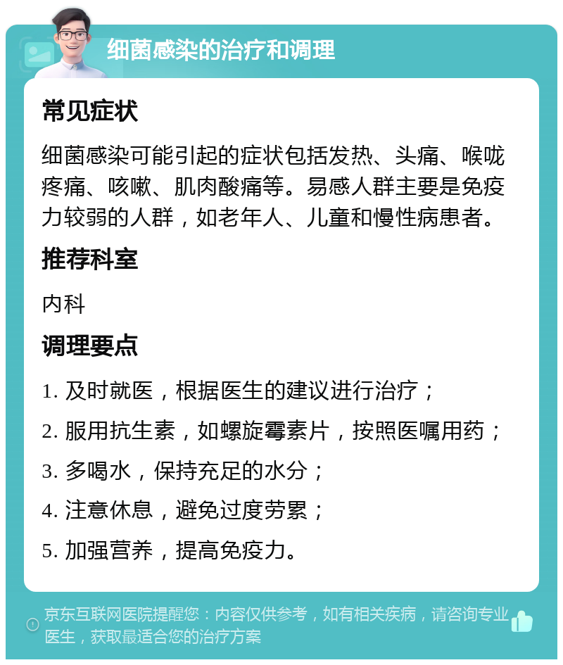 细菌感染的治疗和调理 常见症状 细菌感染可能引起的症状包括发热、头痛、喉咙疼痛、咳嗽、肌肉酸痛等。易感人群主要是免疫力较弱的人群，如老年人、儿童和慢性病患者。 推荐科室 内科 调理要点 1. 及时就医，根据医生的建议进行治疗； 2. 服用抗生素，如螺旋霉素片，按照医嘱用药； 3. 多喝水，保持充足的水分； 4. 注意休息，避免过度劳累； 5. 加强营养，提高免疫力。