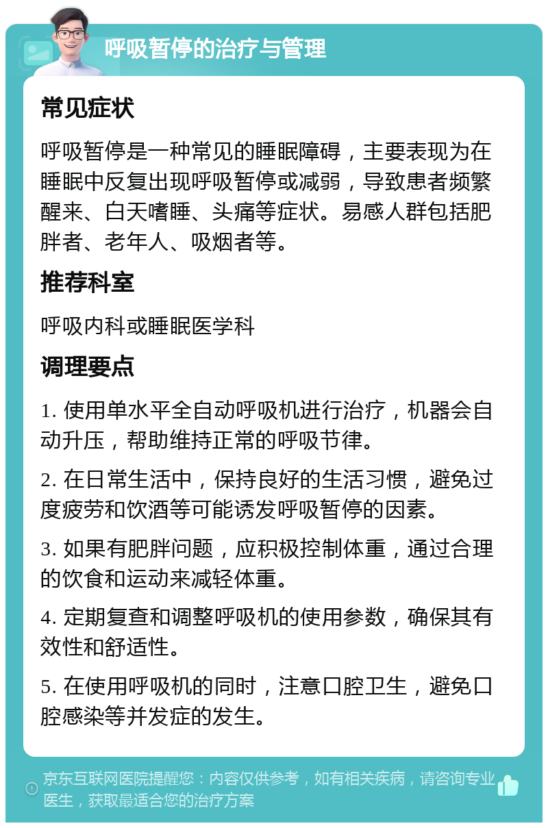 呼吸暂停的治疗与管理 常见症状 呼吸暂停是一种常见的睡眠障碍，主要表现为在睡眠中反复出现呼吸暂停或减弱，导致患者频繁醒来、白天嗜睡、头痛等症状。易感人群包括肥胖者、老年人、吸烟者等。 推荐科室 呼吸内科或睡眠医学科 调理要点 1. 使用单水平全自动呼吸机进行治疗，机器会自动升压，帮助维持正常的呼吸节律。 2. 在日常生活中，保持良好的生活习惯，避免过度疲劳和饮酒等可能诱发呼吸暂停的因素。 3. 如果有肥胖问题，应积极控制体重，通过合理的饮食和运动来减轻体重。 4. 定期复查和调整呼吸机的使用参数，确保其有效性和舒适性。 5. 在使用呼吸机的同时，注意口腔卫生，避免口腔感染等并发症的发生。