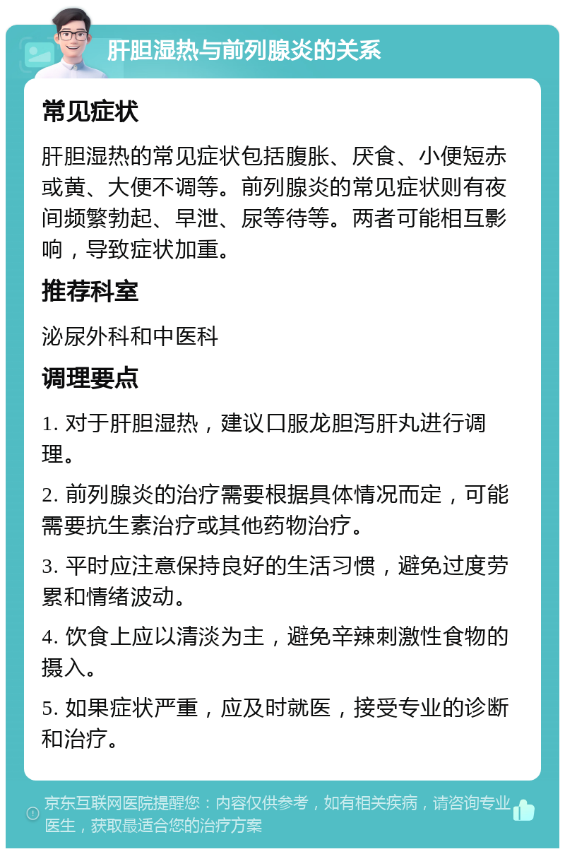 肝胆湿热与前列腺炎的关系 常见症状 肝胆湿热的常见症状包括腹胀、厌食、小便短赤或黄、大便不调等。前列腺炎的常见症状则有夜间频繁勃起、早泄、尿等待等。两者可能相互影响，导致症状加重。 推荐科室 泌尿外科和中医科 调理要点 1. 对于肝胆湿热，建议口服龙胆泻肝丸进行调理。 2. 前列腺炎的治疗需要根据具体情况而定，可能需要抗生素治疗或其他药物治疗。 3. 平时应注意保持良好的生活习惯，避免过度劳累和情绪波动。 4. 饮食上应以清淡为主，避免辛辣刺激性食物的摄入。 5. 如果症状严重，应及时就医，接受专业的诊断和治疗。