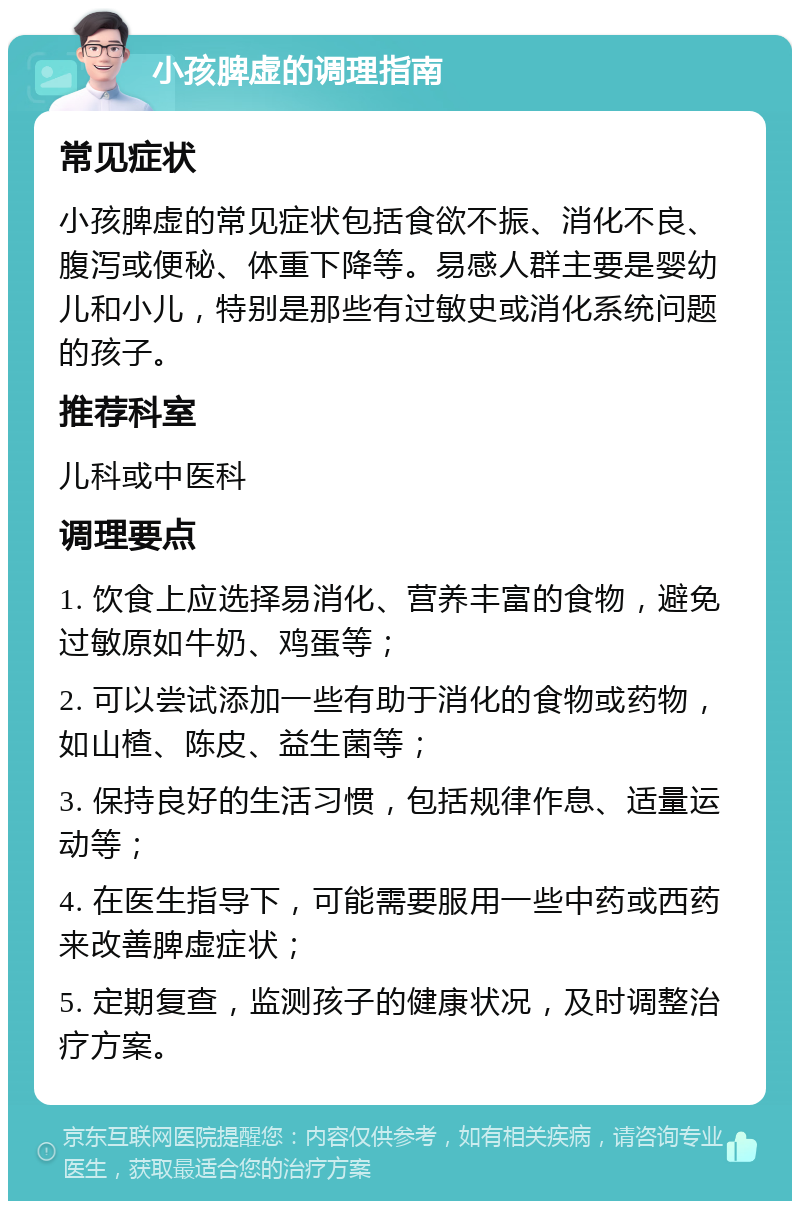 小孩脾虚的调理指南 常见症状 小孩脾虚的常见症状包括食欲不振、消化不良、腹泻或便秘、体重下降等。易感人群主要是婴幼儿和小儿，特别是那些有过敏史或消化系统问题的孩子。 推荐科室 儿科或中医科 调理要点 1. 饮食上应选择易消化、营养丰富的食物，避免过敏原如牛奶、鸡蛋等； 2. 可以尝试添加一些有助于消化的食物或药物，如山楂、陈皮、益生菌等； 3. 保持良好的生活习惯，包括规律作息、适量运动等； 4. 在医生指导下，可能需要服用一些中药或西药来改善脾虚症状； 5. 定期复查，监测孩子的健康状况，及时调整治疗方案。