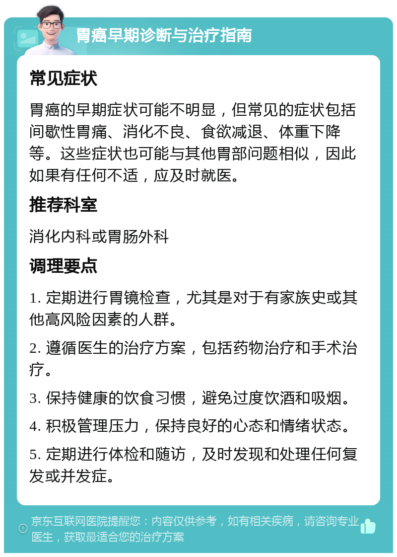 胃癌早期诊断与治疗指南 常见症状 胃癌的早期症状可能不明显，但常见的症状包括间歇性胃痛、消化不良、食欲减退、体重下降等。这些症状也可能与其他胃部问题相似，因此如果有任何不适，应及时就医。 推荐科室 消化内科或胃肠外科 调理要点 1. 定期进行胃镜检查，尤其是对于有家族史或其他高风险因素的人群。 2. 遵循医生的治疗方案，包括药物治疗和手术治疗。 3. 保持健康的饮食习惯，避免过度饮酒和吸烟。 4. 积极管理压力，保持良好的心态和情绪状态。 5. 定期进行体检和随访，及时发现和处理任何复发或并发症。