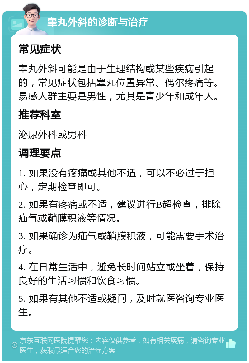 睾丸外斜的诊断与治疗 常见症状 睾丸外斜可能是由于生理结构或某些疾病引起的，常见症状包括睾丸位置异常、偶尔疼痛等。易感人群主要是男性，尤其是青少年和成年人。 推荐科室 泌尿外科或男科 调理要点 1. 如果没有疼痛或其他不适，可以不必过于担心，定期检查即可。 2. 如果有疼痛或不适，建议进行B超检查，排除疝气或鞘膜积液等情况。 3. 如果确诊为疝气或鞘膜积液，可能需要手术治疗。 4. 在日常生活中，避免长时间站立或坐着，保持良好的生活习惯和饮食习惯。 5. 如果有其他不适或疑问，及时就医咨询专业医生。