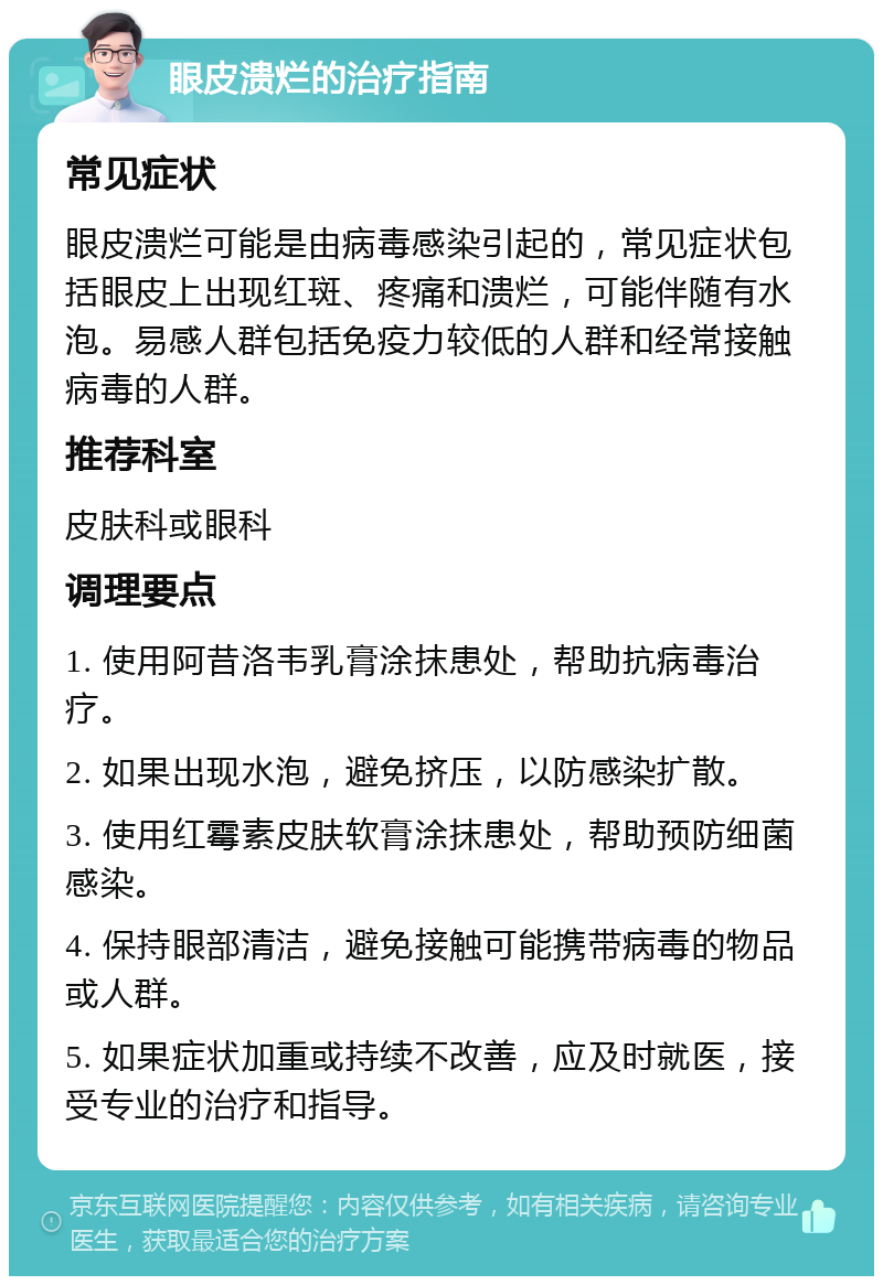 眼皮溃烂的治疗指南 常见症状 眼皮溃烂可能是由病毒感染引起的，常见症状包括眼皮上出现红斑、疼痛和溃烂，可能伴随有水泡。易感人群包括免疫力较低的人群和经常接触病毒的人群。 推荐科室 皮肤科或眼科 调理要点 1. 使用阿昔洛韦乳膏涂抹患处，帮助抗病毒治疗。 2. 如果出现水泡，避免挤压，以防感染扩散。 3. 使用红霉素皮肤软膏涂抹患处，帮助预防细菌感染。 4. 保持眼部清洁，避免接触可能携带病毒的物品或人群。 5. 如果症状加重或持续不改善，应及时就医，接受专业的治疗和指导。