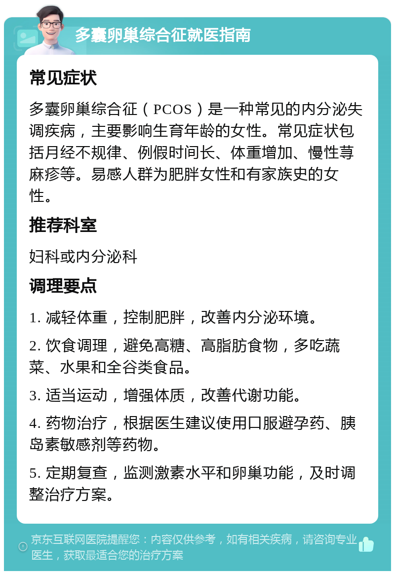 多囊卵巢综合征就医指南 常见症状 多囊卵巢综合征（PCOS）是一种常见的内分泌失调疾病，主要影响生育年龄的女性。常见症状包括月经不规律、例假时间长、体重增加、慢性荨麻疹等。易感人群为肥胖女性和有家族史的女性。 推荐科室 妇科或内分泌科 调理要点 1. 减轻体重，控制肥胖，改善内分泌环境。 2. 饮食调理，避免高糖、高脂肪食物，多吃蔬菜、水果和全谷类食品。 3. 适当运动，增强体质，改善代谢功能。 4. 药物治疗，根据医生建议使用口服避孕药、胰岛素敏感剂等药物。 5. 定期复查，监测激素水平和卵巢功能，及时调整治疗方案。