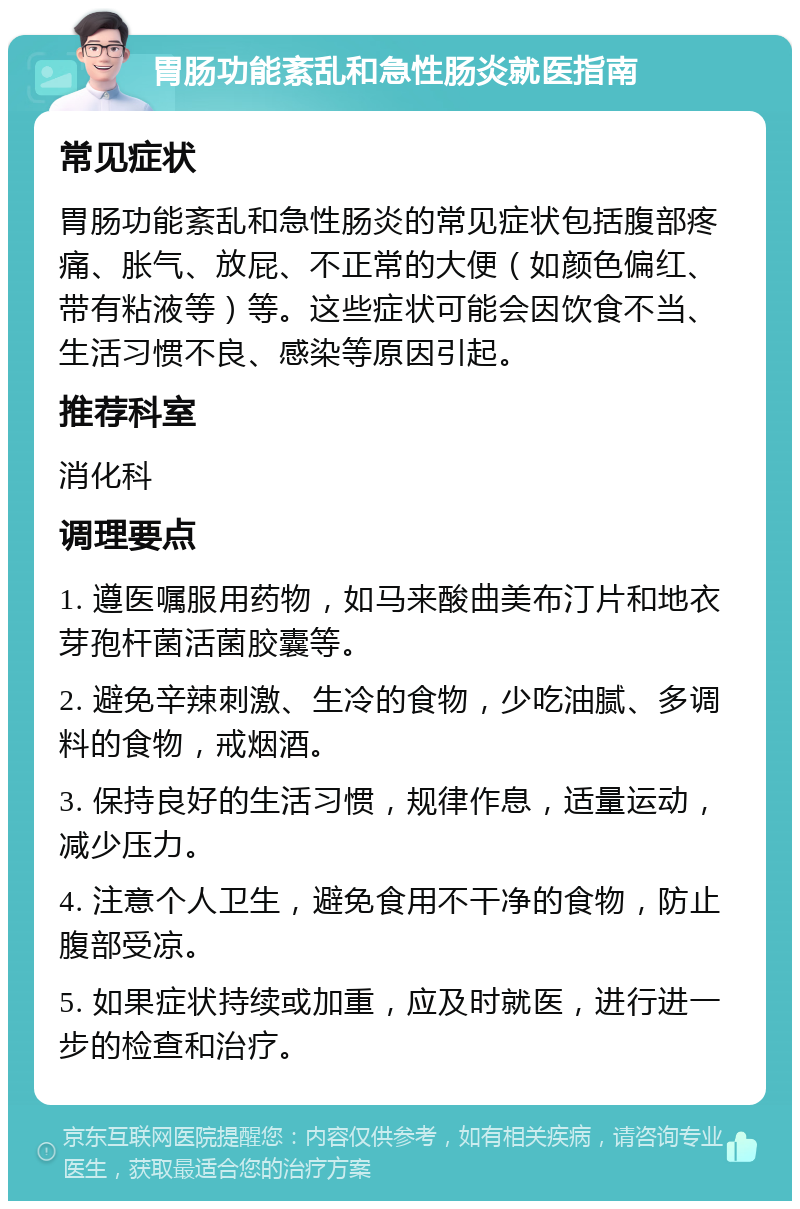 胃肠功能紊乱和急性肠炎就医指南 常见症状 胃肠功能紊乱和急性肠炎的常见症状包括腹部疼痛、胀气、放屁、不正常的大便（如颜色偏红、带有粘液等）等。这些症状可能会因饮食不当、生活习惯不良、感染等原因引起。 推荐科室 消化科 调理要点 1. 遵医嘱服用药物，如马来酸曲美布汀片和地衣芽孢杆菌活菌胶囊等。 2. 避免辛辣刺激、生冷的食物，少吃油腻、多调料的食物，戒烟酒。 3. 保持良好的生活习惯，规律作息，适量运动，减少压力。 4. 注意个人卫生，避免食用不干净的食物，防止腹部受凉。 5. 如果症状持续或加重，应及时就医，进行进一步的检查和治疗。