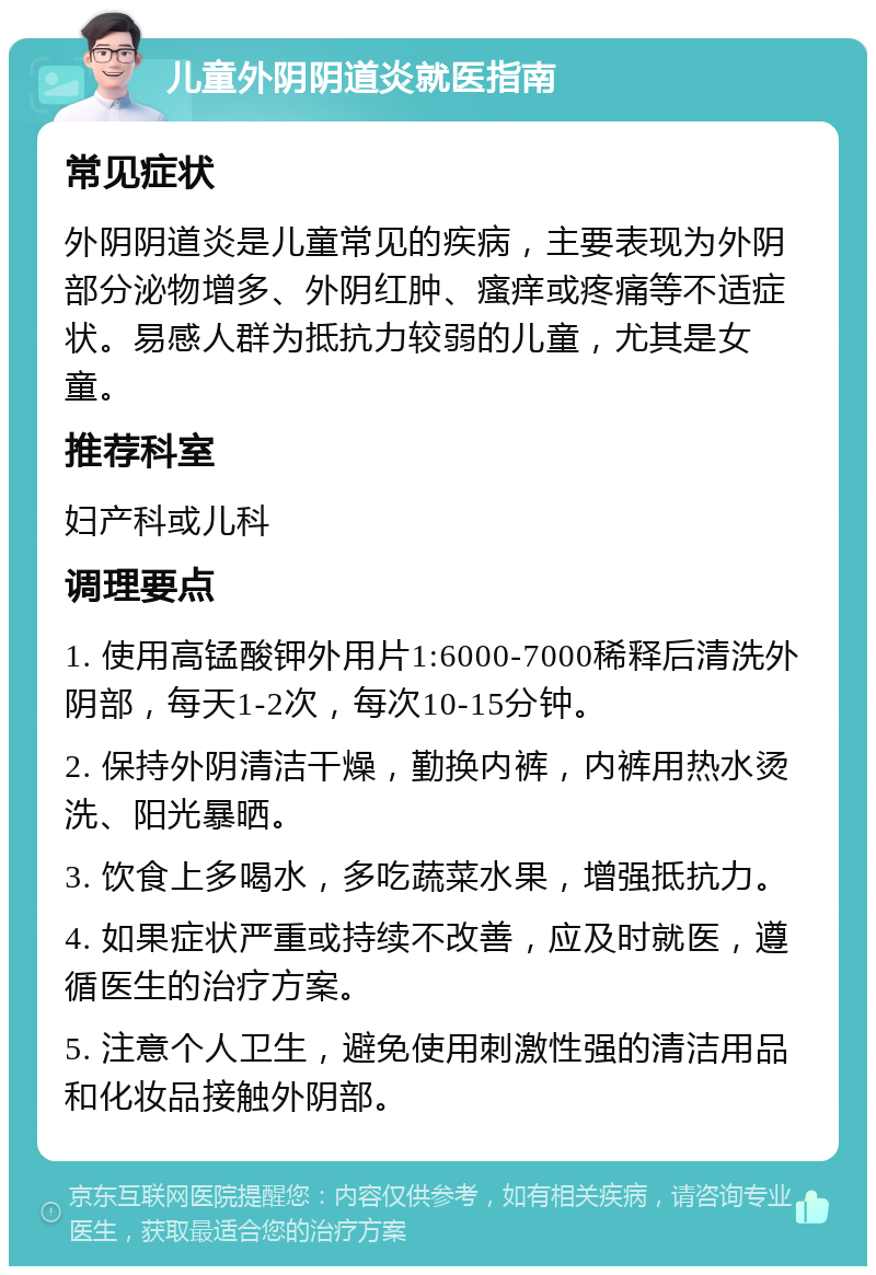 儿童外阴阴道炎就医指南 常见症状 外阴阴道炎是儿童常见的疾病，主要表现为外阴部分泌物增多、外阴红肿、瘙痒或疼痛等不适症状。易感人群为抵抗力较弱的儿童，尤其是女童。 推荐科室 妇产科或儿科 调理要点 1. 使用高锰酸钾外用片1:6000-7000稀释后清洗外阴部，每天1-2次，每次10-15分钟。 2. 保持外阴清洁干燥，勤换内裤，内裤用热水烫洗、阳光暴晒。 3. 饮食上多喝水，多吃蔬菜水果，增强抵抗力。 4. 如果症状严重或持续不改善，应及时就医，遵循医生的治疗方案。 5. 注意个人卫生，避免使用刺激性强的清洁用品和化妆品接触外阴部。