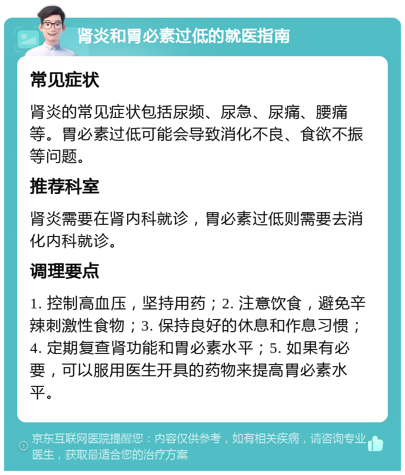 肾炎和胃必素过低的就医指南 常见症状 肾炎的常见症状包括尿频、尿急、尿痛、腰痛等。胃必素过低可能会导致消化不良、食欲不振等问题。 推荐科室 肾炎需要在肾内科就诊，胃必素过低则需要去消化内科就诊。 调理要点 1. 控制高血压，坚持用药；2. 注意饮食，避免辛辣刺激性食物；3. 保持良好的休息和作息习惯；4. 定期复查肾功能和胃必素水平；5. 如果有必要，可以服用医生开具的药物来提高胃必素水平。