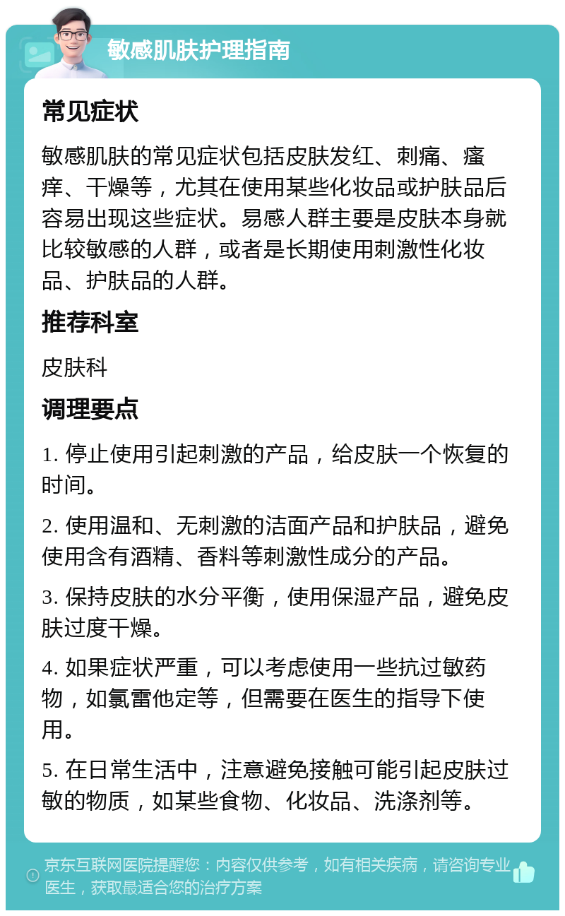 敏感肌肤护理指南 常见症状 敏感肌肤的常见症状包括皮肤发红、刺痛、瘙痒、干燥等，尤其在使用某些化妆品或护肤品后容易出现这些症状。易感人群主要是皮肤本身就比较敏感的人群，或者是长期使用刺激性化妆品、护肤品的人群。 推荐科室 皮肤科 调理要点 1. 停止使用引起刺激的产品，给皮肤一个恢复的时间。 2. 使用温和、无刺激的洁面产品和护肤品，避免使用含有酒精、香料等刺激性成分的产品。 3. 保持皮肤的水分平衡，使用保湿产品，避免皮肤过度干燥。 4. 如果症状严重，可以考虑使用一些抗过敏药物，如氯雷他定等，但需要在医生的指导下使用。 5. 在日常生活中，注意避免接触可能引起皮肤过敏的物质，如某些食物、化妆品、洗涤剂等。