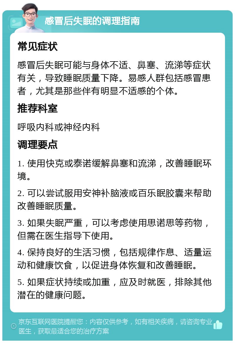 感冒后失眠的调理指南 常见症状 感冒后失眠可能与身体不适、鼻塞、流涕等症状有关，导致睡眠质量下降。易感人群包括感冒患者，尤其是那些伴有明显不适感的个体。 推荐科室 呼吸内科或神经内科 调理要点 1. 使用快克或泰诺缓解鼻塞和流涕，改善睡眠环境。 2. 可以尝试服用安神补脑液或百乐眠胶囊来帮助改善睡眠质量。 3. 如果失眠严重，可以考虑使用思诺思等药物，但需在医生指导下使用。 4. 保持良好的生活习惯，包括规律作息、适量运动和健康饮食，以促进身体恢复和改善睡眠。 5. 如果症状持续或加重，应及时就医，排除其他潜在的健康问题。