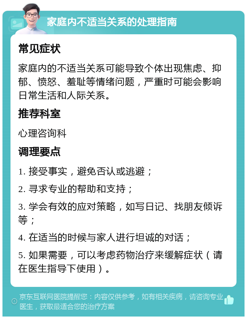 家庭内不适当关系的处理指南 常见症状 家庭内的不适当关系可能导致个体出现焦虑、抑郁、愤怒、羞耻等情绪问题，严重时可能会影响日常生活和人际关系。 推荐科室 心理咨询科 调理要点 1. 接受事实，避免否认或逃避； 2. 寻求专业的帮助和支持； 3. 学会有效的应对策略，如写日记、找朋友倾诉等； 4. 在适当的时候与家人进行坦诚的对话； 5. 如果需要，可以考虑药物治疗来缓解症状（请在医生指导下使用）。