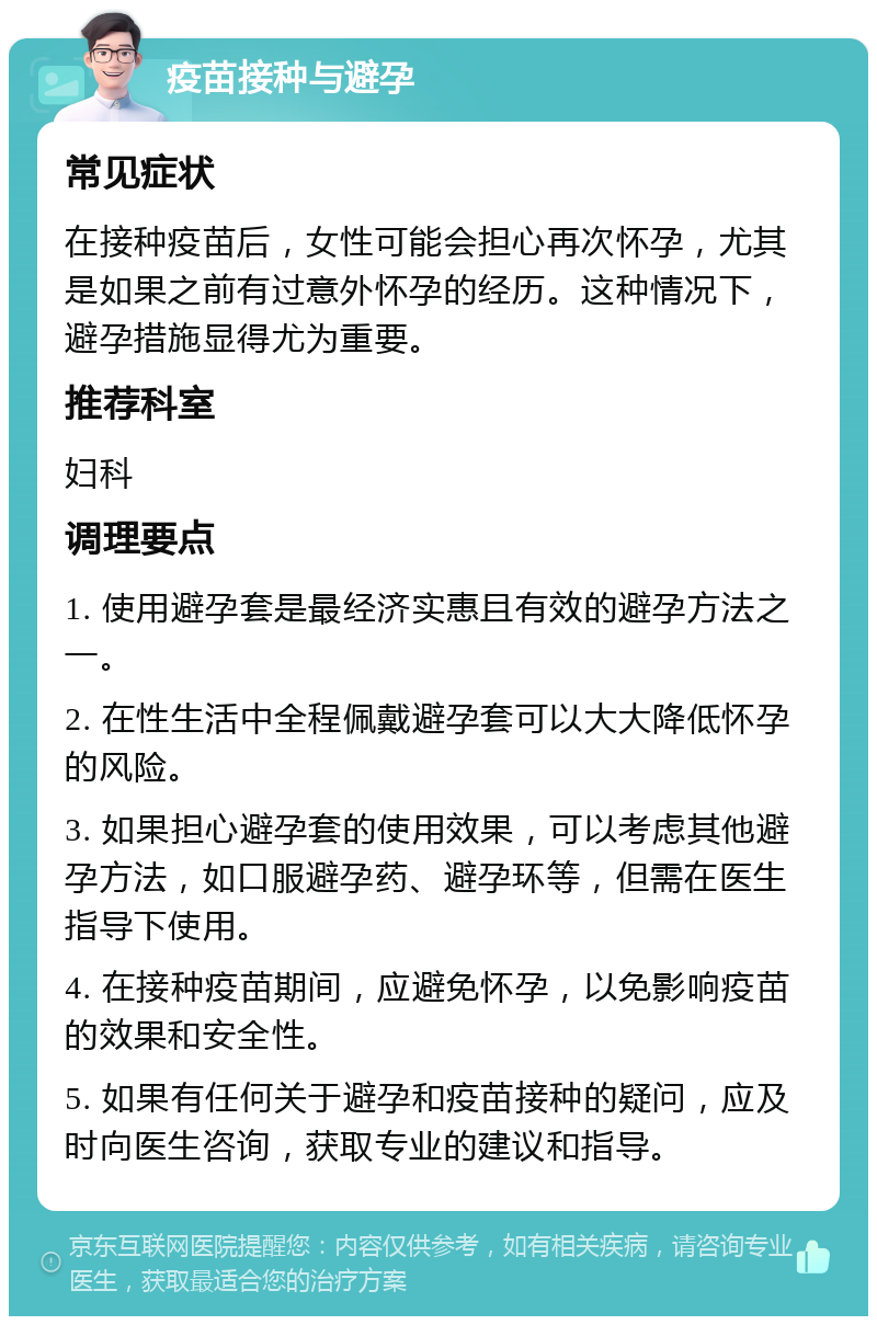 疫苗接种与避孕 常见症状 在接种疫苗后，女性可能会担心再次怀孕，尤其是如果之前有过意外怀孕的经历。这种情况下，避孕措施显得尤为重要。 推荐科室 妇科 调理要点 1. 使用避孕套是最经济实惠且有效的避孕方法之一。 2. 在性生活中全程佩戴避孕套可以大大降低怀孕的风险。 3. 如果担心避孕套的使用效果，可以考虑其他避孕方法，如口服避孕药、避孕环等，但需在医生指导下使用。 4. 在接种疫苗期间，应避免怀孕，以免影响疫苗的效果和安全性。 5. 如果有任何关于避孕和疫苗接种的疑问，应及时向医生咨询，获取专业的建议和指导。