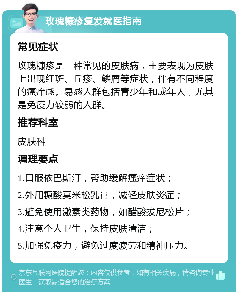 玫瑰糠疹复发就医指南 常见症状 玫瑰糠疹是一种常见的皮肤病，主要表现为皮肤上出现红斑、丘疹、鳞屑等症状，伴有不同程度的瘙痒感。易感人群包括青少年和成年人，尤其是免疫力较弱的人群。 推荐科室 皮肤科 调理要点 1.口服依巴斯汀，帮助缓解瘙痒症状； 2.外用糠酸莫米松乳膏，减轻皮肤炎症； 3.避免使用激素类药物，如醋酸拔尼松片； 4.注意个人卫生，保持皮肤清洁； 5.加强免疫力，避免过度疲劳和精神压力。