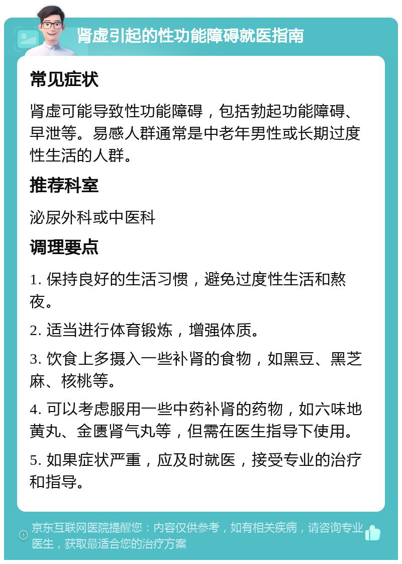 肾虚引起的性功能障碍就医指南 常见症状 肾虚可能导致性功能障碍，包括勃起功能障碍、早泄等。易感人群通常是中老年男性或长期过度性生活的人群。 推荐科室 泌尿外科或中医科 调理要点 1. 保持良好的生活习惯，避免过度性生活和熬夜。 2. 适当进行体育锻炼，增强体质。 3. 饮食上多摄入一些补肾的食物，如黑豆、黑芝麻、核桃等。 4. 可以考虑服用一些中药补肾的药物，如六味地黄丸、金匮肾气丸等，但需在医生指导下使用。 5. 如果症状严重，应及时就医，接受专业的治疗和指导。