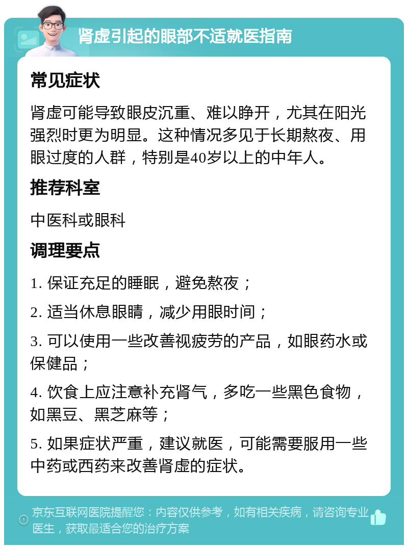 肾虚引起的眼部不适就医指南 常见症状 肾虚可能导致眼皮沉重、难以睁开，尤其在阳光强烈时更为明显。这种情况多见于长期熬夜、用眼过度的人群，特别是40岁以上的中年人。 推荐科室 中医科或眼科 调理要点 1. 保证充足的睡眠，避免熬夜； 2. 适当休息眼睛，减少用眼时间； 3. 可以使用一些改善视疲劳的产品，如眼药水或保健品； 4. 饮食上应注意补充肾气，多吃一些黑色食物，如黑豆、黑芝麻等； 5. 如果症状严重，建议就医，可能需要服用一些中药或西药来改善肾虚的症状。