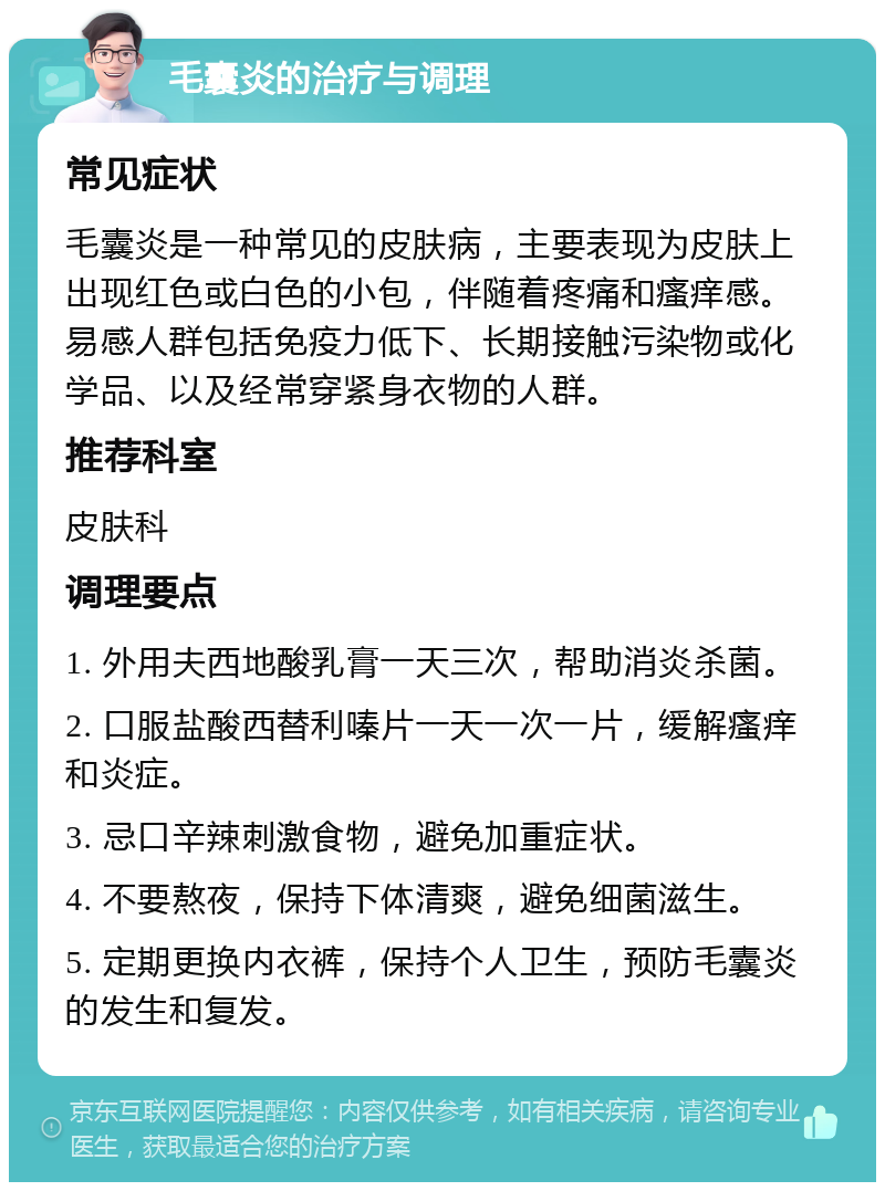 毛囊炎的治疗与调理 常见症状 毛囊炎是一种常见的皮肤病，主要表现为皮肤上出现红色或白色的小包，伴随着疼痛和瘙痒感。易感人群包括免疫力低下、长期接触污染物或化学品、以及经常穿紧身衣物的人群。 推荐科室 皮肤科 调理要点 1. 外用夫西地酸乳膏一天三次，帮助消炎杀菌。 2. 口服盐酸西替利嗪片一天一次一片，缓解瘙痒和炎症。 3. 忌口辛辣刺激食物，避免加重症状。 4. 不要熬夜，保持下体清爽，避免细菌滋生。 5. 定期更换内衣裤，保持个人卫生，预防毛囊炎的发生和复发。