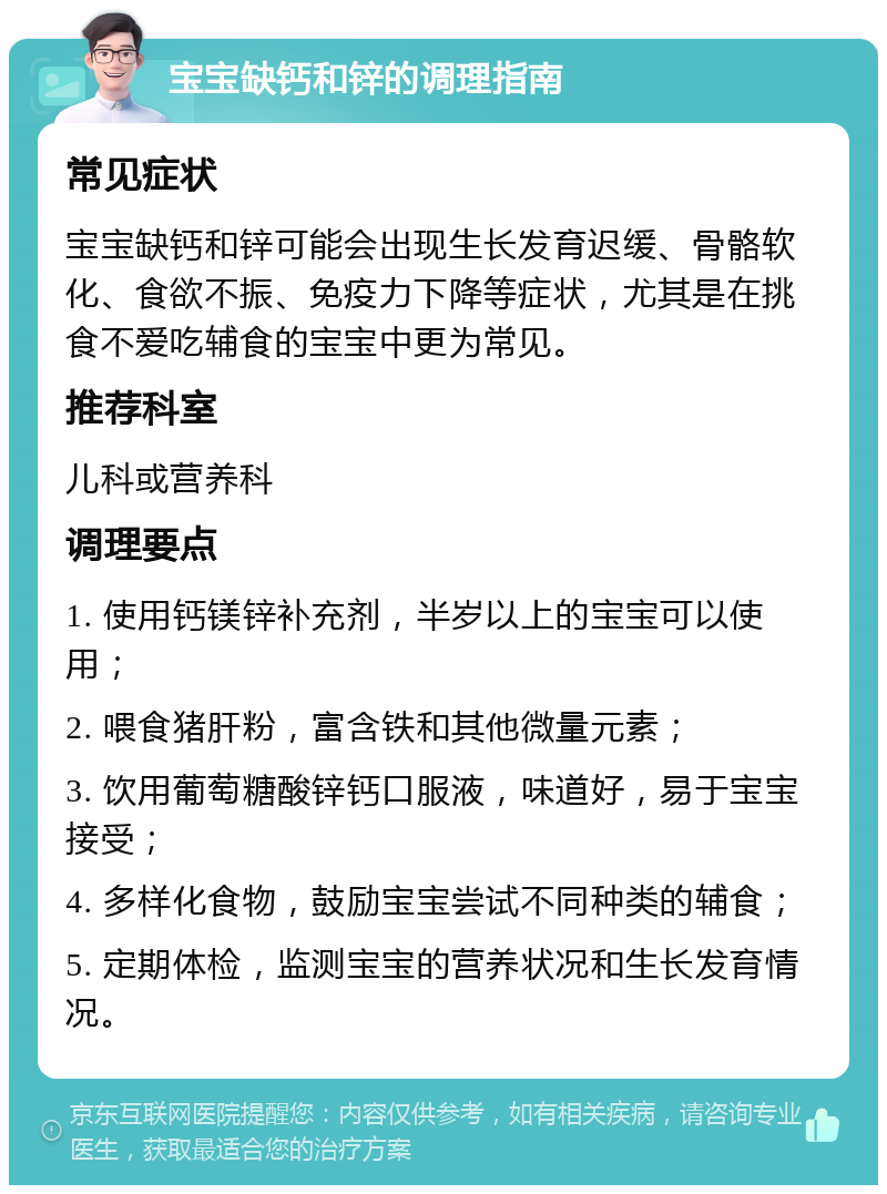 宝宝缺钙和锌的调理指南 常见症状 宝宝缺钙和锌可能会出现生长发育迟缓、骨骼软化、食欲不振、免疫力下降等症状，尤其是在挑食不爱吃辅食的宝宝中更为常见。 推荐科室 儿科或营养科 调理要点 1. 使用钙镁锌补充剂，半岁以上的宝宝可以使用； 2. 喂食猪肝粉，富含铁和其他微量元素； 3. 饮用葡萄糖酸锌钙口服液，味道好，易于宝宝接受； 4. 多样化食物，鼓励宝宝尝试不同种类的辅食； 5. 定期体检，监测宝宝的营养状况和生长发育情况。