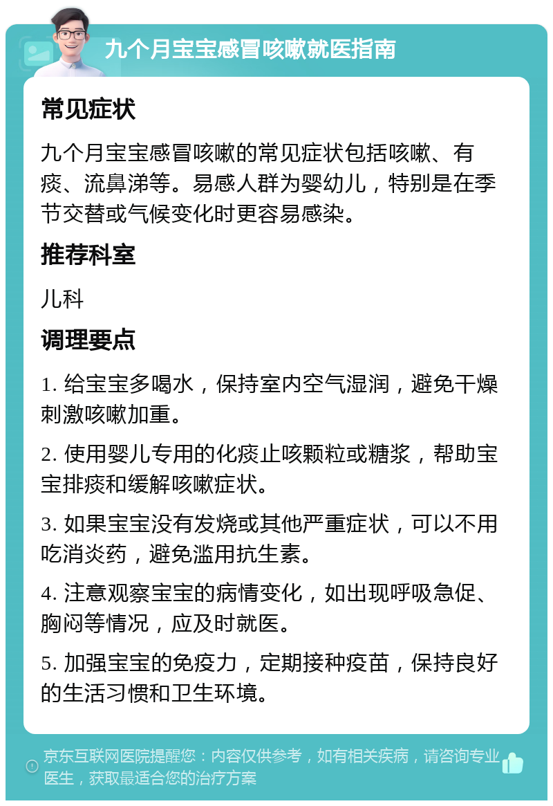 九个月宝宝感冒咳嗽就医指南 常见症状 九个月宝宝感冒咳嗽的常见症状包括咳嗽、有痰、流鼻涕等。易感人群为婴幼儿，特别是在季节交替或气候变化时更容易感染。 推荐科室 儿科 调理要点 1. 给宝宝多喝水，保持室内空气湿润，避免干燥刺激咳嗽加重。 2. 使用婴儿专用的化痰止咳颗粒或糖浆，帮助宝宝排痰和缓解咳嗽症状。 3. 如果宝宝没有发烧或其他严重症状，可以不用吃消炎药，避免滥用抗生素。 4. 注意观察宝宝的病情变化，如出现呼吸急促、胸闷等情况，应及时就医。 5. 加强宝宝的免疫力，定期接种疫苗，保持良好的生活习惯和卫生环境。