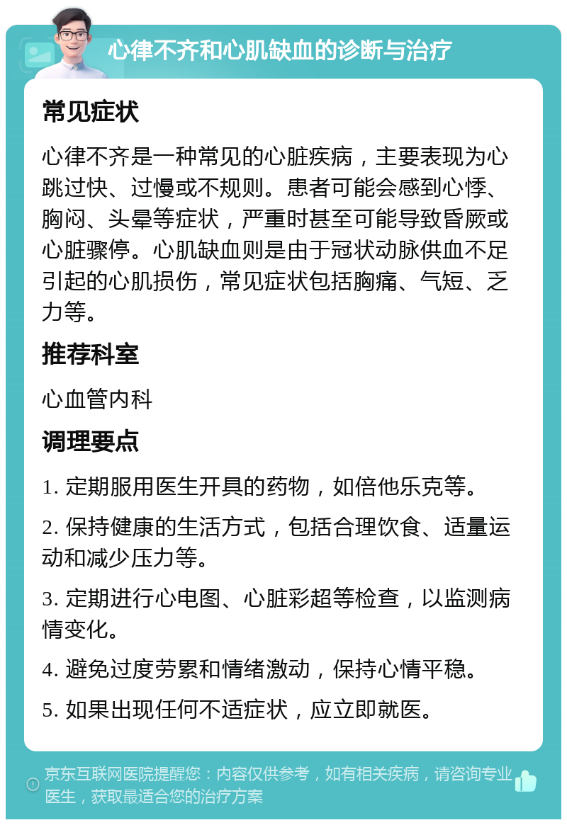 心律不齐和心肌缺血的诊断与治疗 常见症状 心律不齐是一种常见的心脏疾病，主要表现为心跳过快、过慢或不规则。患者可能会感到心悸、胸闷、头晕等症状，严重时甚至可能导致昏厥或心脏骤停。心肌缺血则是由于冠状动脉供血不足引起的心肌损伤，常见症状包括胸痛、气短、乏力等。 推荐科室 心血管内科 调理要点 1. 定期服用医生开具的药物，如倍他乐克等。 2. 保持健康的生活方式，包括合理饮食、适量运动和减少压力等。 3. 定期进行心电图、心脏彩超等检查，以监测病情变化。 4. 避免过度劳累和情绪激动，保持心情平稳。 5. 如果出现任何不适症状，应立即就医。