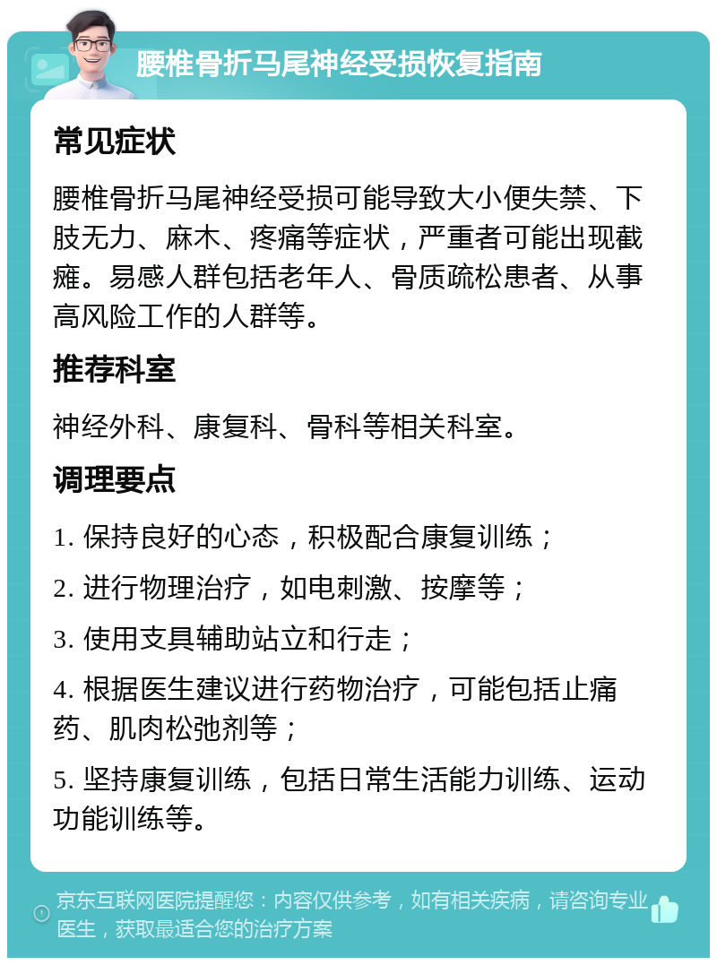 腰椎骨折马尾神经受损恢复指南 常见症状 腰椎骨折马尾神经受损可能导致大小便失禁、下肢无力、麻木、疼痛等症状，严重者可能出现截瘫。易感人群包括老年人、骨质疏松患者、从事高风险工作的人群等。 推荐科室 神经外科、康复科、骨科等相关科室。 调理要点 1. 保持良好的心态，积极配合康复训练； 2. 进行物理治疗，如电刺激、按摩等； 3. 使用支具辅助站立和行走； 4. 根据医生建议进行药物治疗，可能包括止痛药、肌肉松弛剂等； 5. 坚持康复训练，包括日常生活能力训练、运动功能训练等。