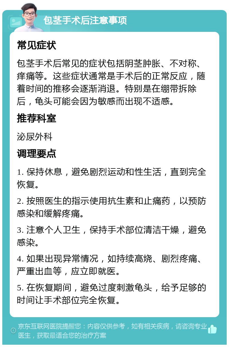 包茎手术后注意事项 常见症状 包茎手术后常见的症状包括阴茎肿胀、不对称、痒痛等。这些症状通常是手术后的正常反应，随着时间的推移会逐渐消退。特别是在绷带拆除后，龟头可能会因为敏感而出现不适感。 推荐科室 泌尿外科 调理要点 1. 保持休息，避免剧烈运动和性生活，直到完全恢复。 2. 按照医生的指示使用抗生素和止痛药，以预防感染和缓解疼痛。 3. 注意个人卫生，保持手术部位清洁干燥，避免感染。 4. 如果出现异常情况，如持续高烧、剧烈疼痛、严重出血等，应立即就医。 5. 在恢复期间，避免过度刺激龟头，给予足够的时间让手术部位完全恢复。