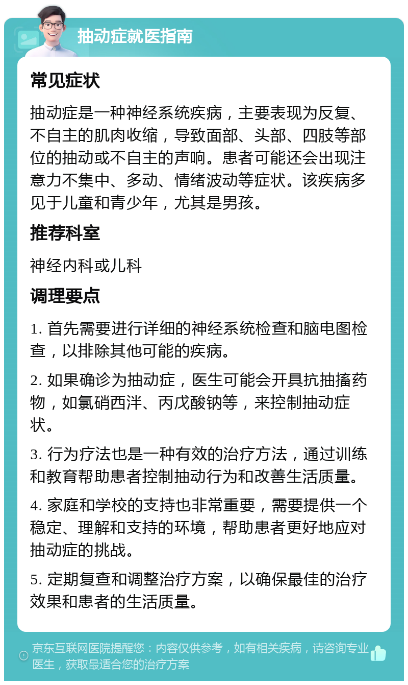 抽动症就医指南 常见症状 抽动症是一种神经系统疾病，主要表现为反复、不自主的肌肉收缩，导致面部、头部、四肢等部位的抽动或不自主的声响。患者可能还会出现注意力不集中、多动、情绪波动等症状。该疾病多见于儿童和青少年，尤其是男孩。 推荐科室 神经内科或儿科 调理要点 1. 首先需要进行详细的神经系统检查和脑电图检查，以排除其他可能的疾病。 2. 如果确诊为抽动症，医生可能会开具抗抽搐药物，如氯硝西泮、丙戊酸钠等，来控制抽动症状。 3. 行为疗法也是一种有效的治疗方法，通过训练和教育帮助患者控制抽动行为和改善生活质量。 4. 家庭和学校的支持也非常重要，需要提供一个稳定、理解和支持的环境，帮助患者更好地应对抽动症的挑战。 5. 定期复查和调整治疗方案，以确保最佳的治疗效果和患者的生活质量。