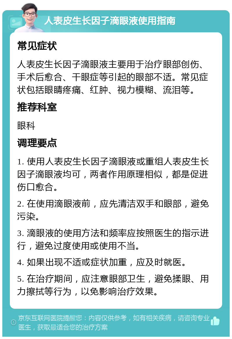 人表皮生长因子滴眼液使用指南 常见症状 人表皮生长因子滴眼液主要用于治疗眼部创伤、手术后愈合、干眼症等引起的眼部不适。常见症状包括眼睛疼痛、红肿、视力模糊、流泪等。 推荐科室 眼科 调理要点 1. 使用人表皮生长因子滴眼液或重组人表皮生长因子滴眼液均可，两者作用原理相似，都是促进伤口愈合。 2. 在使用滴眼液前，应先清洁双手和眼部，避免污染。 3. 滴眼液的使用方法和频率应按照医生的指示进行，避免过度使用或使用不当。 4. 如果出现不适或症状加重，应及时就医。 5. 在治疗期间，应注意眼部卫生，避免揉眼、用力擦拭等行为，以免影响治疗效果。