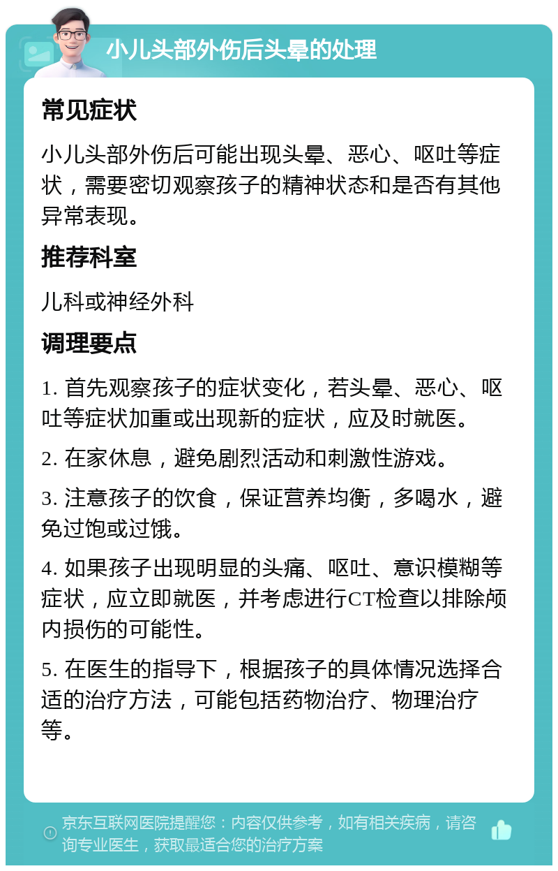 小儿头部外伤后头晕的处理 常见症状 小儿头部外伤后可能出现头晕、恶心、呕吐等症状，需要密切观察孩子的精神状态和是否有其他异常表现。 推荐科室 儿科或神经外科 调理要点 1. 首先观察孩子的症状变化，若头晕、恶心、呕吐等症状加重或出现新的症状，应及时就医。 2. 在家休息，避免剧烈活动和刺激性游戏。 3. 注意孩子的饮食，保证营养均衡，多喝水，避免过饱或过饿。 4. 如果孩子出现明显的头痛、呕吐、意识模糊等症状，应立即就医，并考虑进行CT检查以排除颅内损伤的可能性。 5. 在医生的指导下，根据孩子的具体情况选择合适的治疗方法，可能包括药物治疗、物理治疗等。