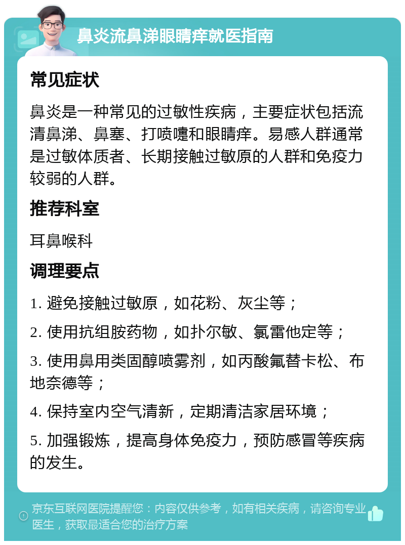 鼻炎流鼻涕眼睛痒就医指南 常见症状 鼻炎是一种常见的过敏性疾病，主要症状包括流清鼻涕、鼻塞、打喷嚏和眼睛痒。易感人群通常是过敏体质者、长期接触过敏原的人群和免疫力较弱的人群。 推荐科室 耳鼻喉科 调理要点 1. 避免接触过敏原，如花粉、灰尘等； 2. 使用抗组胺药物，如扑尔敏、氯雷他定等； 3. 使用鼻用类固醇喷雾剂，如丙酸氟替卡松、布地奈德等； 4. 保持室内空气清新，定期清洁家居环境； 5. 加强锻炼，提高身体免疫力，预防感冒等疾病的发生。