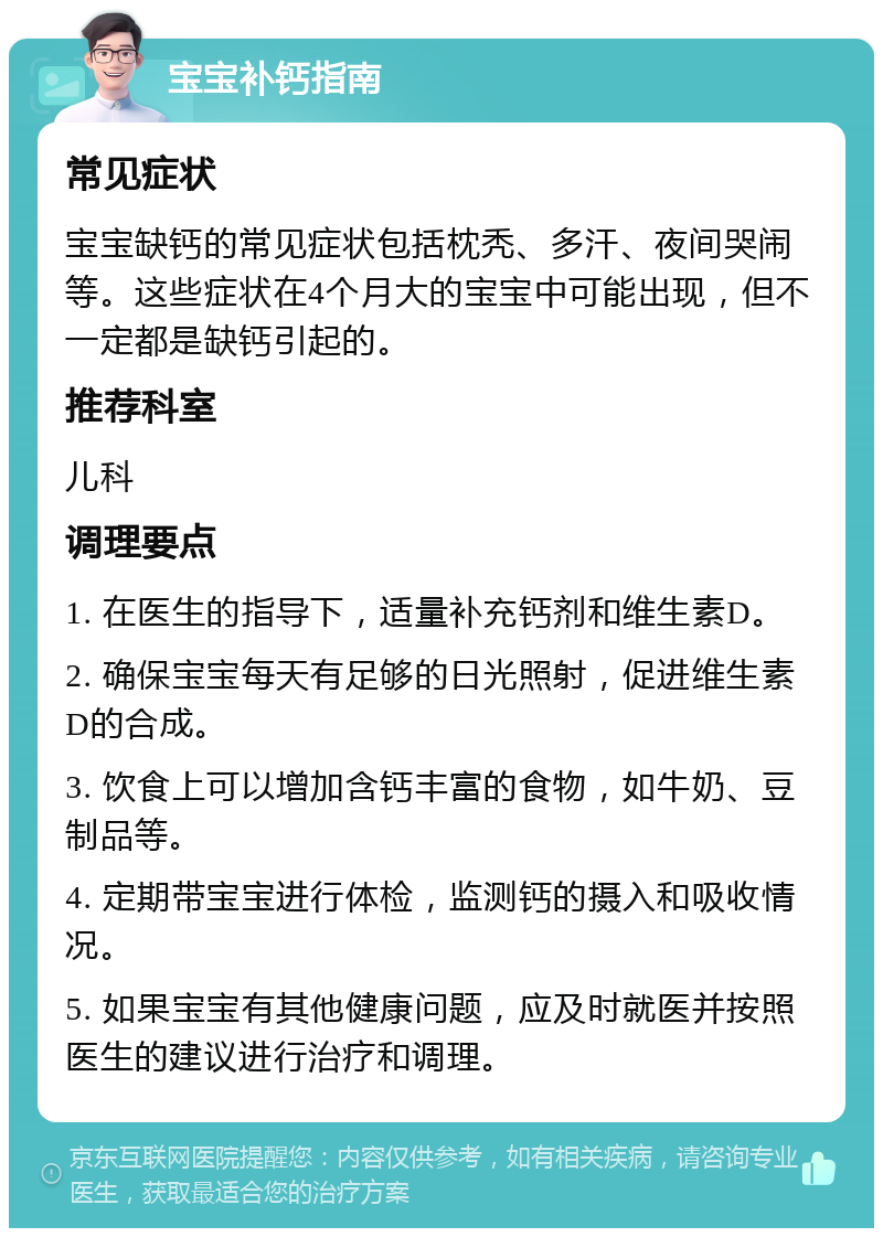 宝宝补钙指南 常见症状 宝宝缺钙的常见症状包括枕秃、多汗、夜间哭闹等。这些症状在4个月大的宝宝中可能出现，但不一定都是缺钙引起的。 推荐科室 儿科 调理要点 1. 在医生的指导下，适量补充钙剂和维生素D。 2. 确保宝宝每天有足够的日光照射，促进维生素D的合成。 3. 饮食上可以增加含钙丰富的食物，如牛奶、豆制品等。 4. 定期带宝宝进行体检，监测钙的摄入和吸收情况。 5. 如果宝宝有其他健康问题，应及时就医并按照医生的建议进行治疗和调理。
