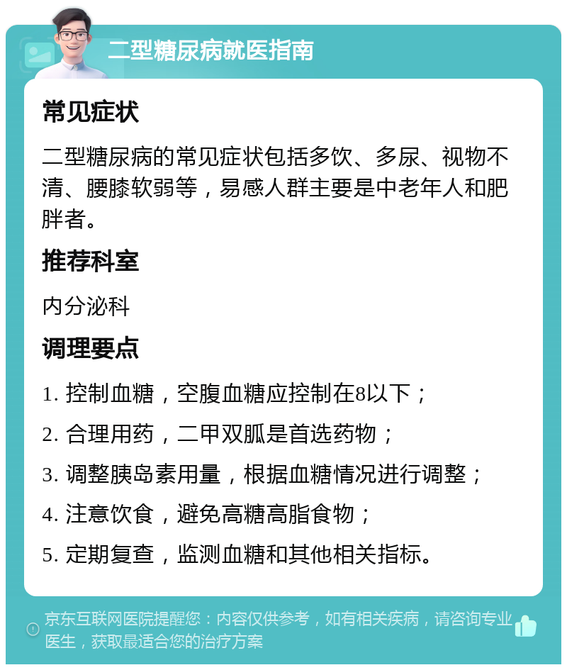 二型糖尿病就医指南 常见症状 二型糖尿病的常见症状包括多饮、多尿、视物不清、腰膝软弱等，易感人群主要是中老年人和肥胖者。 推荐科室 内分泌科 调理要点 1. 控制血糖，空腹血糖应控制在8以下； 2. 合理用药，二甲双胍是首选药物； 3. 调整胰岛素用量，根据血糖情况进行调整； 4. 注意饮食，避免高糖高脂食物； 5. 定期复查，监测血糖和其他相关指标。