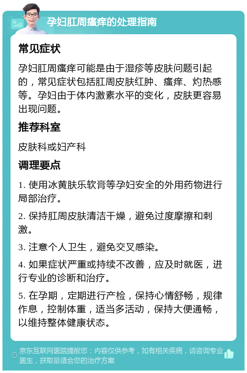 孕妇肛周瘙痒的处理指南 常见症状 孕妇肛周瘙痒可能是由于湿疹等皮肤问题引起的，常见症状包括肛周皮肤红肿、瘙痒、灼热感等。孕妇由于体内激素水平的变化，皮肤更容易出现问题。 推荐科室 皮肤科或妇产科 调理要点 1. 使用冰黄肤乐软膏等孕妇安全的外用药物进行局部治疗。 2. 保持肛周皮肤清洁干燥，避免过度摩擦和刺激。 3. 注意个人卫生，避免交叉感染。 4. 如果症状严重或持续不改善，应及时就医，进行专业的诊断和治疗。 5. 在孕期，定期进行产检，保持心情舒畅，规律作息，控制体重，适当多活动，保持大便通畅，以维持整体健康状态。