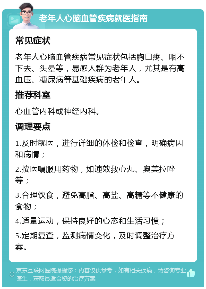 老年人心脑血管疾病就医指南 常见症状 老年人心脑血管疾病常见症状包括胸口疼、咽不下去、头晕等，易感人群为老年人，尤其是有高血压、糖尿病等基础疾病的老年人。 推荐科室 心血管内科或神经内科。 调理要点 1.及时就医，进行详细的体检和检查，明确病因和病情； 2.按医嘱服用药物，如速效救心丸、奥美拉唑等； 3.合理饮食，避免高脂、高盐、高糖等不健康的食物； 4.适量运动，保持良好的心态和生活习惯； 5.定期复查，监测病情变化，及时调整治疗方案。