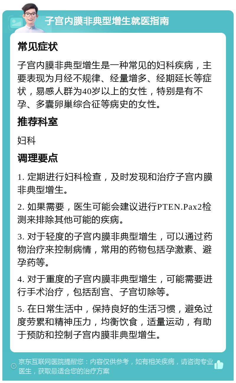 子宫内膜非典型增生就医指南 常见症状 子宫内膜非典型增生是一种常见的妇科疾病，主要表现为月经不规律、经量增多、经期延长等症状，易感人群为40岁以上的女性，特别是有不孕、多囊卵巢综合征等病史的女性。 推荐科室 妇科 调理要点 1. 定期进行妇科检查，及时发现和治疗子宫内膜非典型增生。 2. 如果需要，医生可能会建议进行PTEN.Pax2检测来排除其他可能的疾病。 3. 对于轻度的子宫内膜非典型增生，可以通过药物治疗来控制病情，常用的药物包括孕激素、避孕药等。 4. 对于重度的子宫内膜非典型增生，可能需要进行手术治疗，包括刮宫、子宫切除等。 5. 在日常生活中，保持良好的生活习惯，避免过度劳累和精神压力，均衡饮食，适量运动，有助于预防和控制子宫内膜非典型增生。