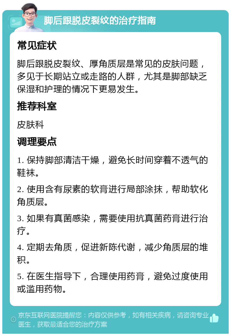 脚后跟脱皮裂纹的治疗指南 常见症状 脚后跟脱皮裂纹、厚角质层是常见的皮肤问题，多见于长期站立或走路的人群，尤其是脚部缺乏保湿和护理的情况下更易发生。 推荐科室 皮肤科 调理要点 1. 保持脚部清洁干燥，避免长时间穿着不透气的鞋袜。 2. 使用含有尿素的软膏进行局部涂抹，帮助软化角质层。 3. 如果有真菌感染，需要使用抗真菌药膏进行治疗。 4. 定期去角质，促进新陈代谢，减少角质层的堆积。 5. 在医生指导下，合理使用药膏，避免过度使用或滥用药物。