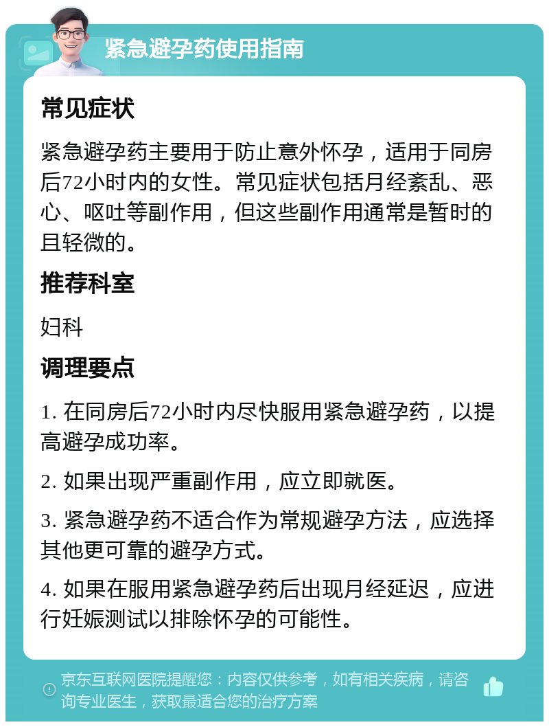 紧急避孕药使用指南 常见症状 紧急避孕药主要用于防止意外怀孕，适用于同房后72小时内的女性。常见症状包括月经紊乱、恶心、呕吐等副作用，但这些副作用通常是暂时的且轻微的。 推荐科室 妇科 调理要点 1. 在同房后72小时内尽快服用紧急避孕药，以提高避孕成功率。 2. 如果出现严重副作用，应立即就医。 3. 紧急避孕药不适合作为常规避孕方法，应选择其他更可靠的避孕方式。 4. 如果在服用紧急避孕药后出现月经延迟，应进行妊娠测试以排除怀孕的可能性。