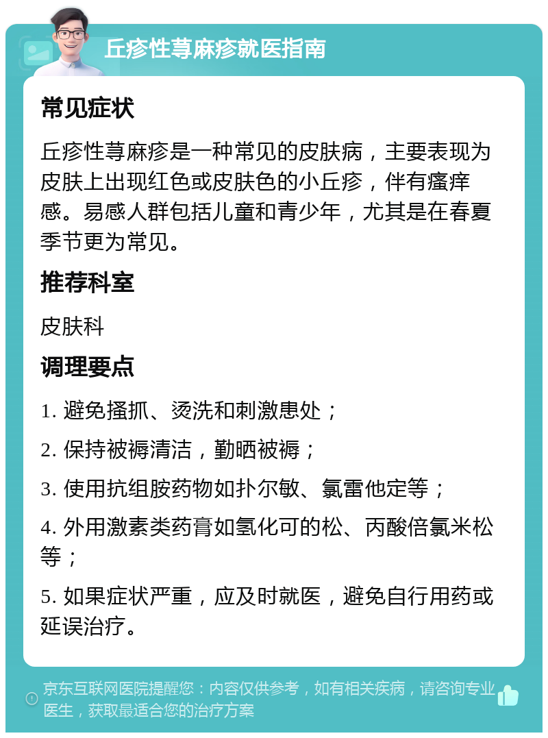 丘疹性荨麻疹就医指南 常见症状 丘疹性荨麻疹是一种常见的皮肤病，主要表现为皮肤上出现红色或皮肤色的小丘疹，伴有瘙痒感。易感人群包括儿童和青少年，尤其是在春夏季节更为常见。 推荐科室 皮肤科 调理要点 1. 避免搔抓、烫洗和刺激患处； 2. 保持被褥清洁，勤晒被褥； 3. 使用抗组胺药物如扑尔敏、氯雷他定等； 4. 外用激素类药膏如氢化可的松、丙酸倍氯米松等； 5. 如果症状严重，应及时就医，避免自行用药或延误治疗。